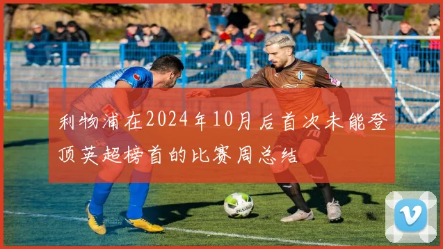 利物浦在2024年10月后首次未能登顶英超榜首的比赛周总结