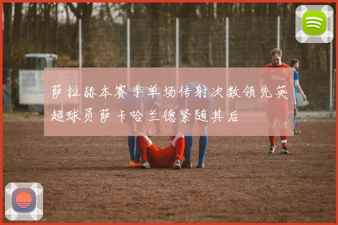 萨拉赫本赛季单场传射次数领先英超球员萨卡哈兰德紧随其后