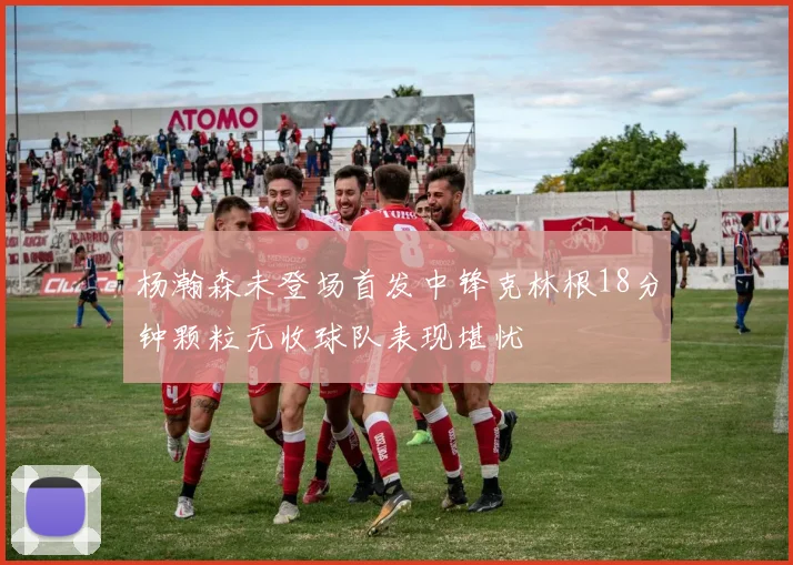 杨瀚森未登场首发中锋克林根18分钟颗粒无收球队表现堪忧