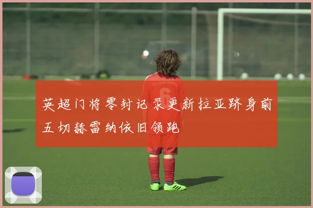 英超门将零封记录更新拉亚跻身前五切赫雷纳依旧领跑