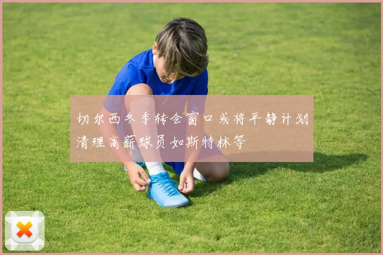 切尔西冬季转会窗口或将平静计划清理高薪球员如斯特林等