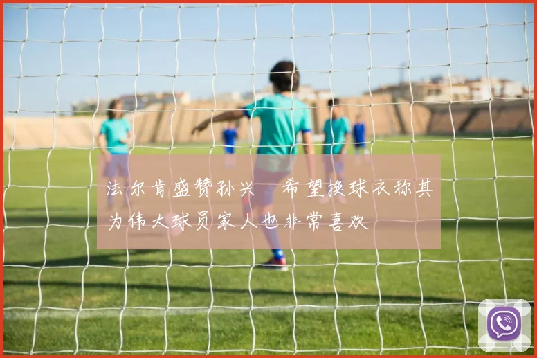 法尔肯盛赞孙兴慜希望换球衣称其为伟大球员家人也非常喜欢