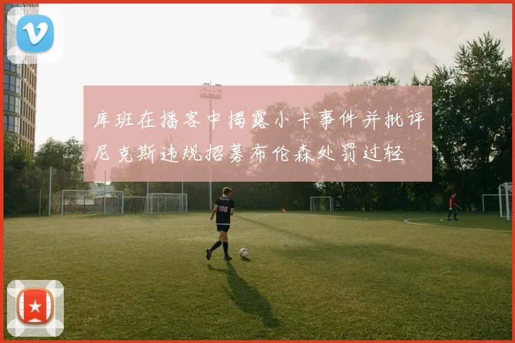 库班在播客中揭露小卡事件并批评尼克斯违规招募布伦森处罚过轻