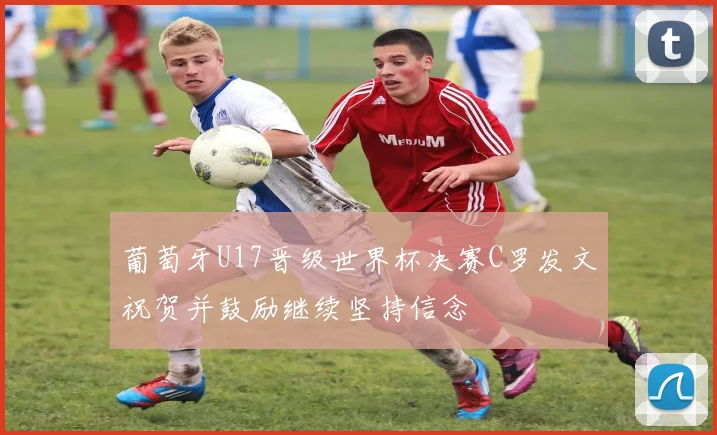 葡萄牙U17晋级世界杯决赛C罗发文祝贺并鼓励继续坚持信念