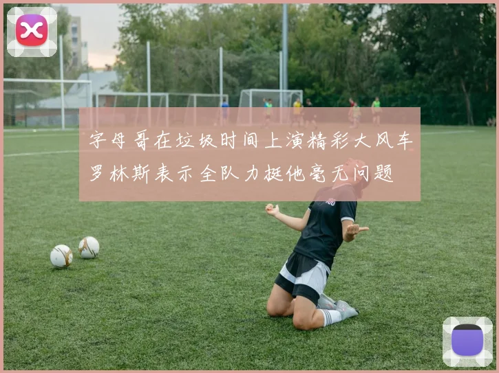 字母哥在垃圾时间上演精彩大风车罗林斯表示全队力挺他毫无问题