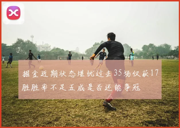 掘金近期状态堪忧过去35场仅获17胜胜率不足五成是否还能争冠