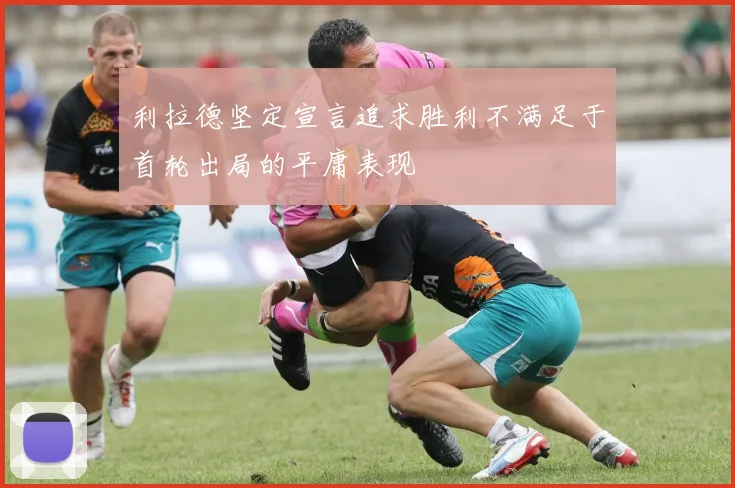 利拉德坚定宣言追求胜利不满足于首轮出局的平庸表现