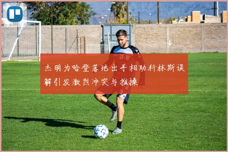 杰明为哈登落地出手相助科林斯误解引发激烈冲突与推搡