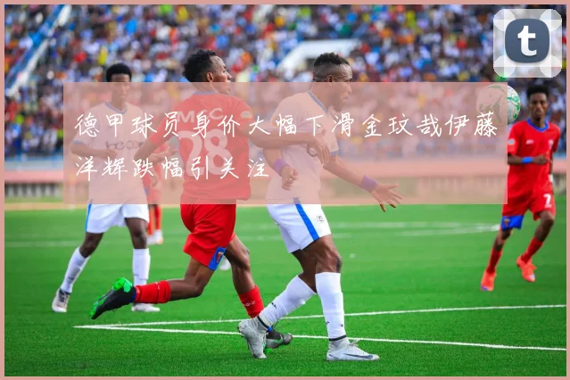 德甲球员身价大幅下滑金玟哉伊藤洋辉跌幅引关注