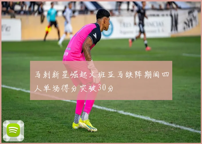 马刺新星崛起文班亚马缺阵期间四人单场得分突破30分