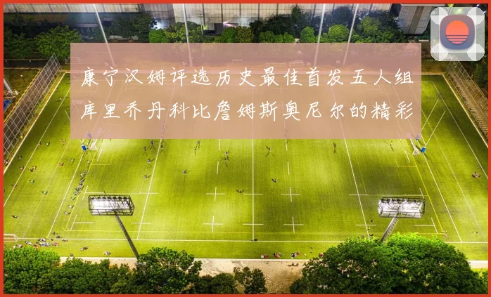 康宁汉姆评选历史最佳首发五人组库里乔丹科比詹姆斯奥尼尔的精彩分析