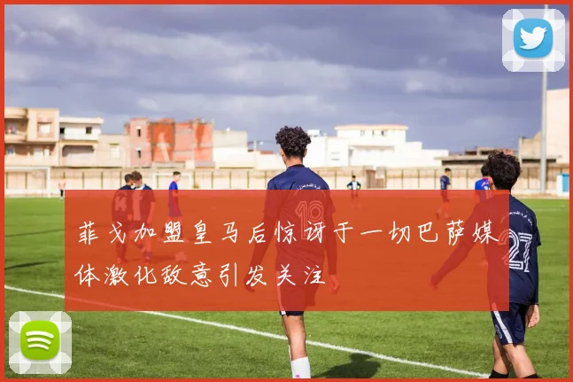 菲戈加盟皇马后惊讶于一切巴萨媒体激化敌意引发关注