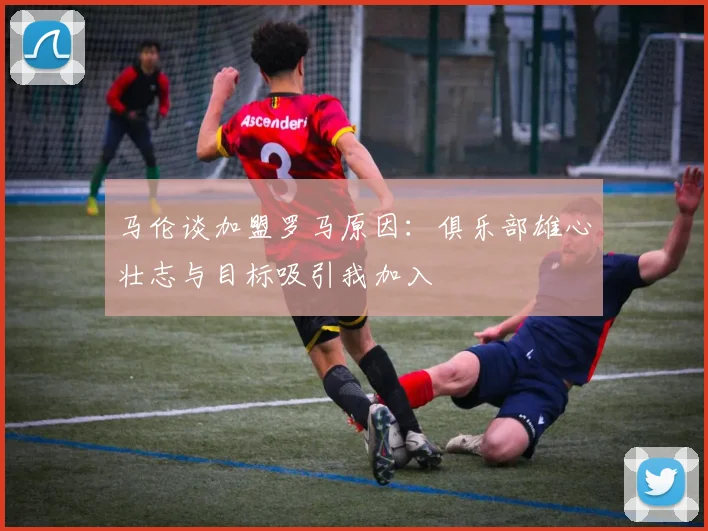 马伦谈加盟罗马原因：俱乐部雄心壮志与目标吸引我加入