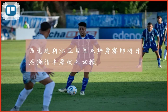 马竞赴利比亚与国米热身赛即将开启期待丰厚收入回报