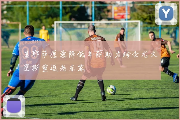 基耶萨愿意降低年薪助力转会尤文图斯重返老东家