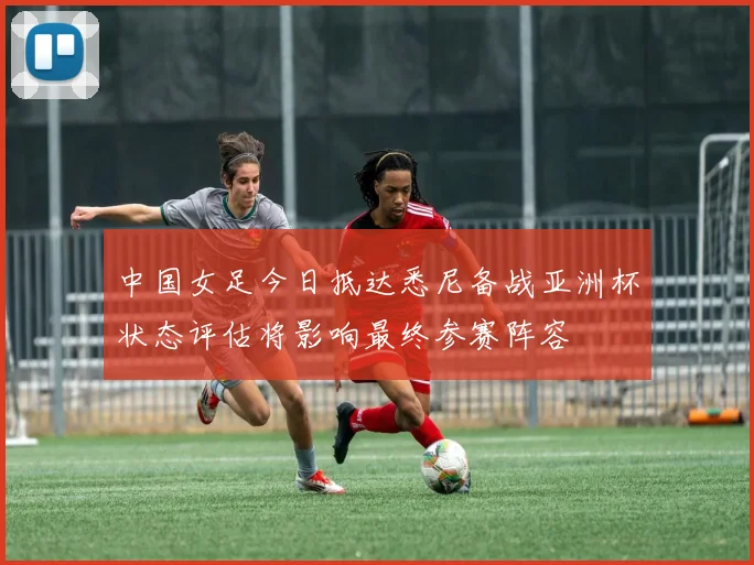 中国女足今日抵达悉尼备战亚洲杯状态评估将影响最终参赛阵容