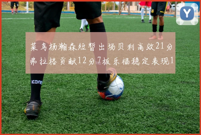 菜鸟杨瀚森短暂出场贝利高效21分弗拉格贡献12分7板乐福稳定表现13投13分