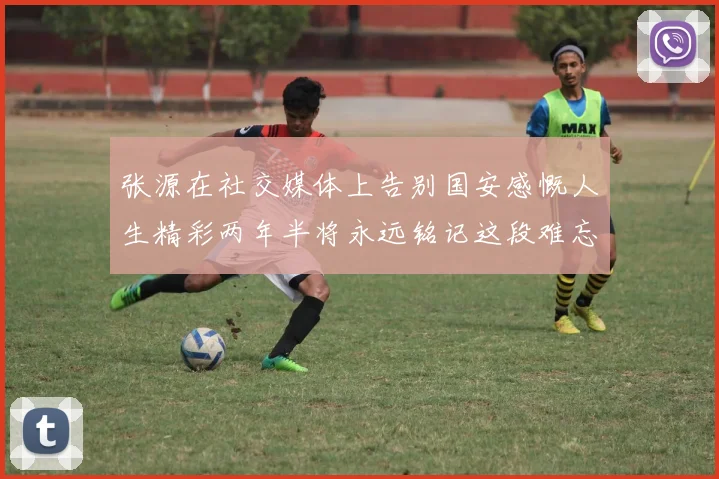 张源在社交媒体上告别国安感慨人生精彩两年半将永远铭记这段难忘故事