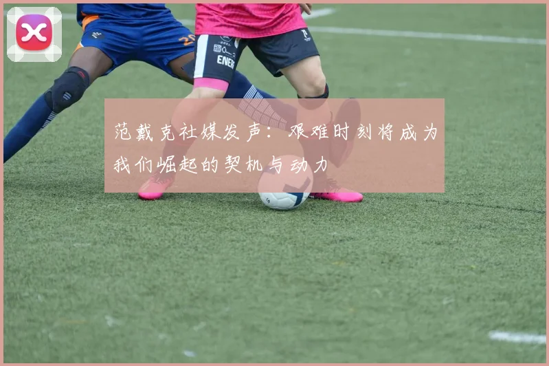 范戴克社媒发声：艰难时刻将成为我们崛起的契机与动力