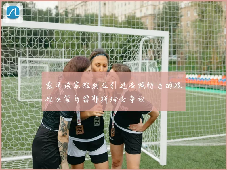 蒙奇谈塞维利亚引进洛佩特吉的艰难决策与雷耶斯转会争议