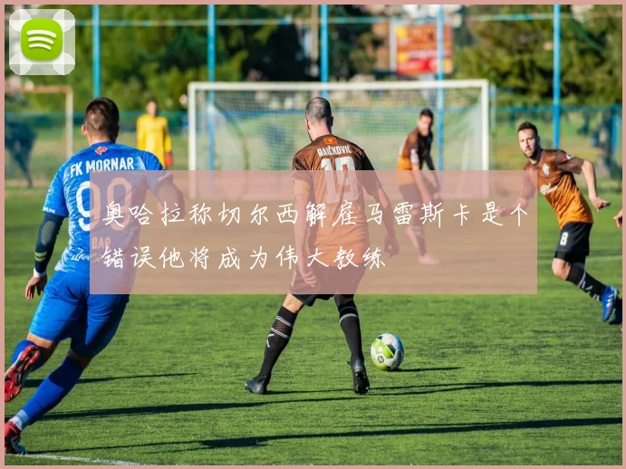 奥哈拉称切尔西解雇马雷斯卡是个错误他将成为伟大教练