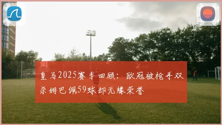 皇马2025赛季回顾：欧冠被枪手双杀姆巴佩59球却无缘荣誉