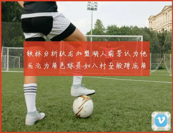 铁林分析狄龙加盟湖人前景认为他或沦为角色球员如八村垒般蹲底角