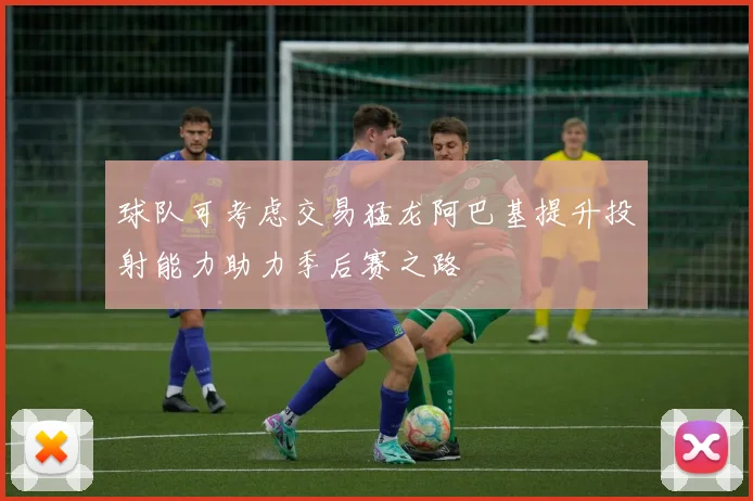 球队可考虑交易猛龙阿巴基提升投射能力助力季后赛之路