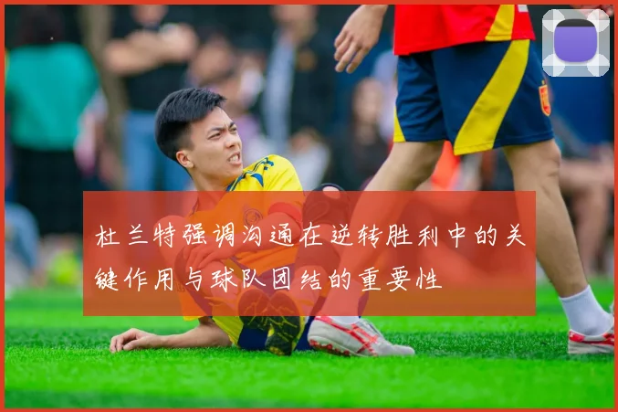 杜兰特强调沟通在逆转胜利中的关键作用与球队团结的重要性
