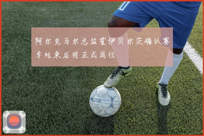 阿尔克马尔总监霍伊贝尔茨确认赛季结束后将正式离任