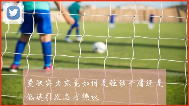 曼联实力究竟如何是强劲平庸还是低迷引发各方热议