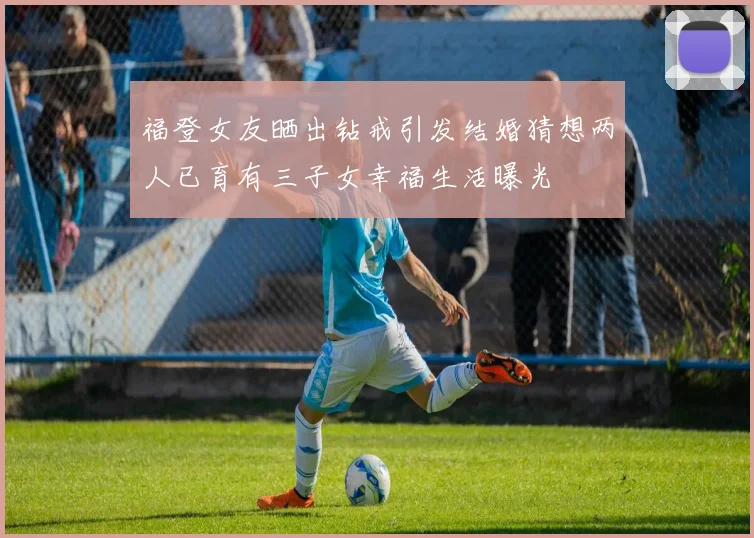福登女友晒出钻戒引发结婚猜想两人已育有三子女幸福生活曝光