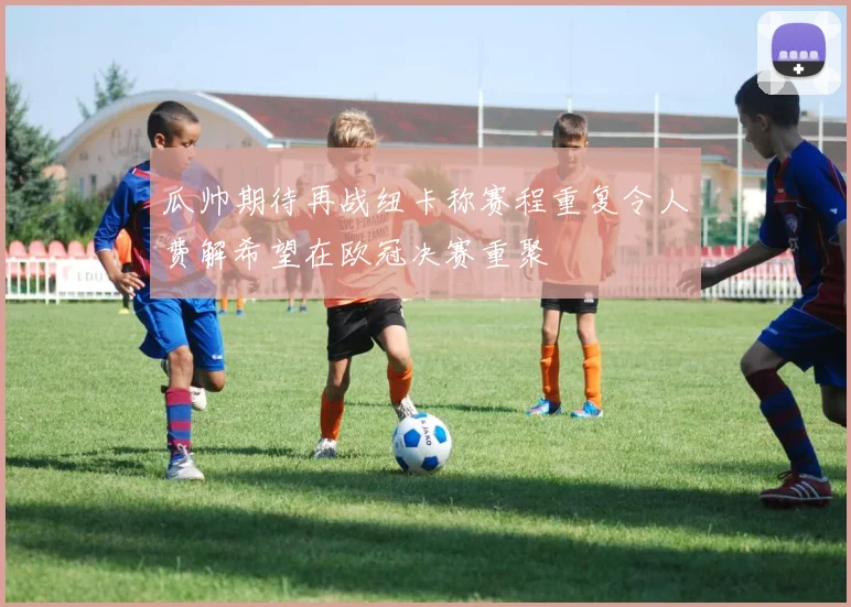 瓜帅期待再战纽卡称赛程重复令人费解希望在欧冠决赛重聚