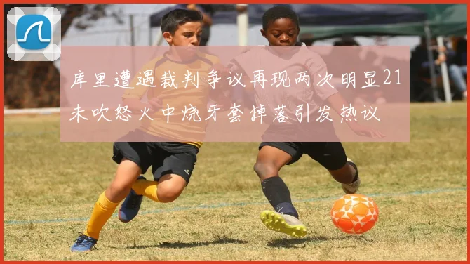 库里遭遇裁判争议再现两次明显21未吹怒火中烧牙套掉落引发热议