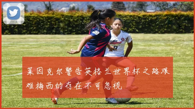 莱因克尔警告英格兰世界杯之路艰难梅西的存在不可忽视