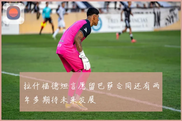 拉什福德坦言愿留巴萨合同还有两年多期待未来发展