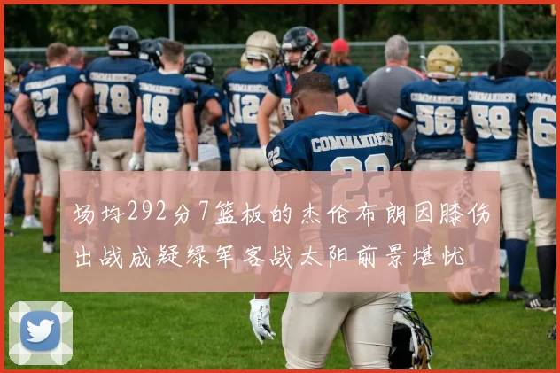 场均292分7篮板的杰伦布朗因膝伤出战成疑绿军客战太阳前景堪忧