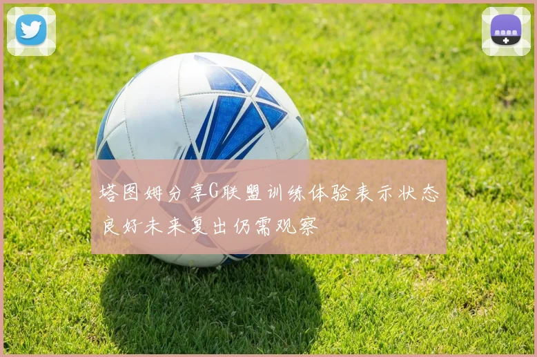 塔图姆分享G联盟训练体验表示状态良好未来复出仍需观察