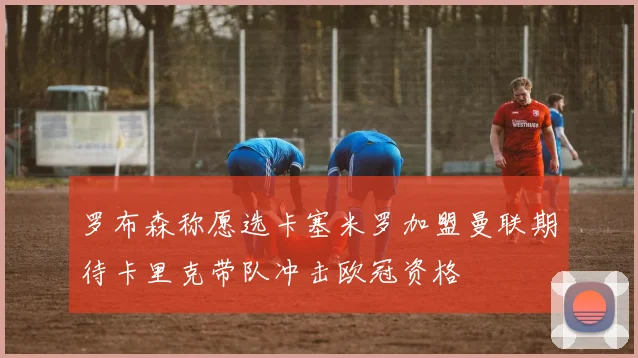 罗布森称愿选卡塞米罗加盟曼联期待卡里克带队冲击欧冠资格