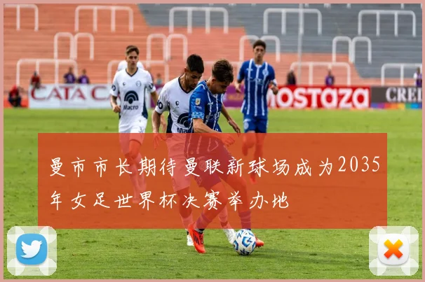 曼市市长期待曼联新球场成为2035年女足世界杯决赛举办地