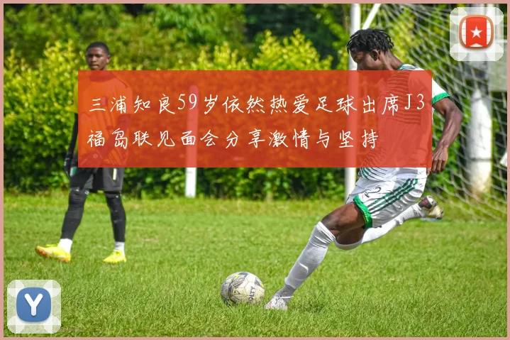 三浦知良59岁依然热爱足球出席J3福岛联见面会分享激情与坚持