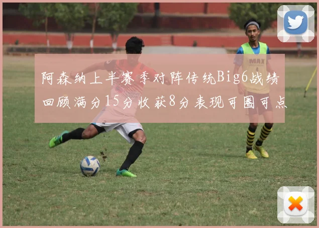 阿森纳上半赛季对阵传统Big6战绩回顾满分15分收获8分表现可圈可点