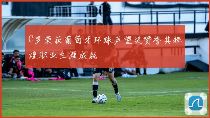 C罗荣获葡萄牙环球声望奖赞誉其辉煌职业生涯成就